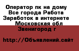 Оператор пк на дому - Все города Работа » Заработок в интернете   . Московская обл.,Звенигород г.